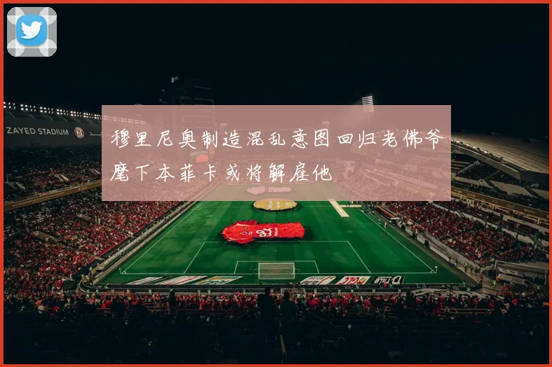 穆里尼奥制造混乱意图回归老佛爷麾下本菲卡或将解雇他