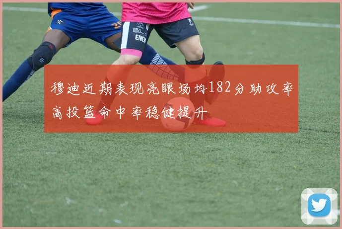 穆迪近期表现亮眼场均182分助攻率高投篮命中率稳健提升