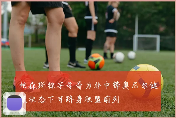 帕森斯称字母哥为非中锋奥尼尔健康状态下可跻身联盟前列