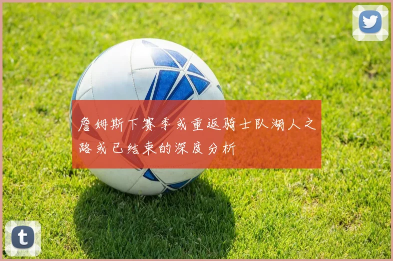 詹姆斯下赛季或重返骑士队湖人之路或已结束的深度分析