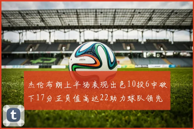 杰伦布朗上半场表现出色10投6中砍下17分正负值高达22助力球队领先