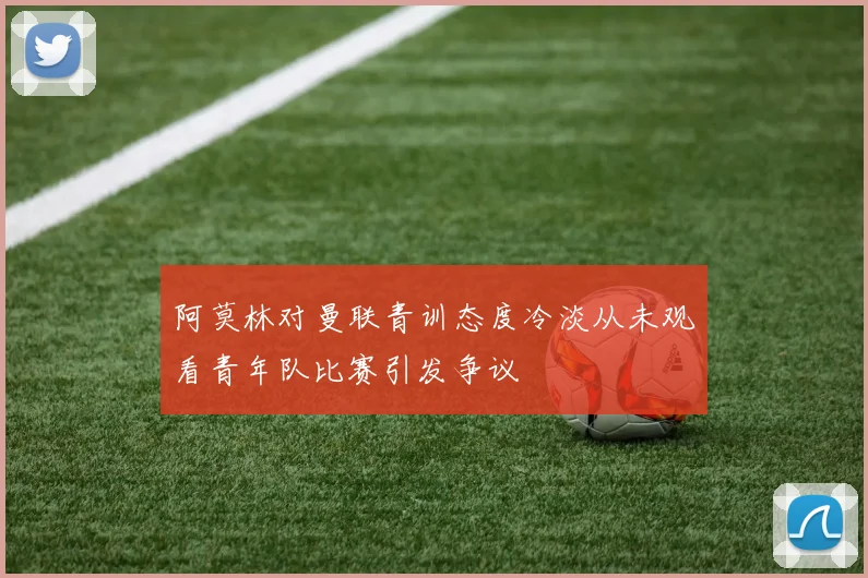 阿莫林对曼联青训态度冷淡从未观看青年队比赛引发争议
