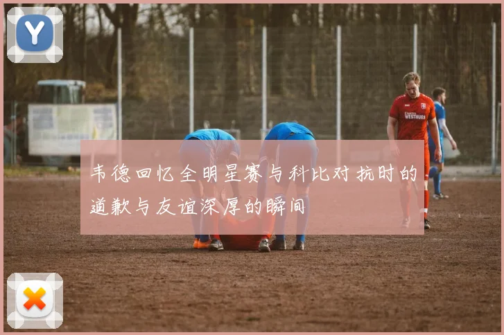 韦德回忆全明星赛与科比对抗时的道歉与友谊深厚的瞬间
