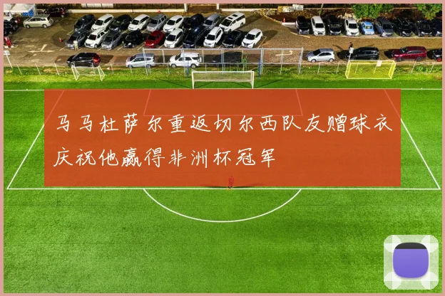 马马杜萨尔重返切尔西队友赠球衣庆祝他赢得非洲杯冠军