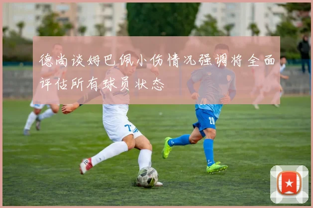 德尚谈姆巴佩小伤情况强调将全面评估所有球员状态