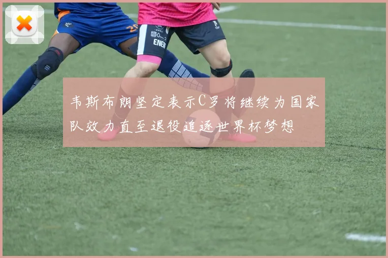 韦斯布朗坚定表示C罗将继续为国家队效力直至退役追逐世界杯梦想