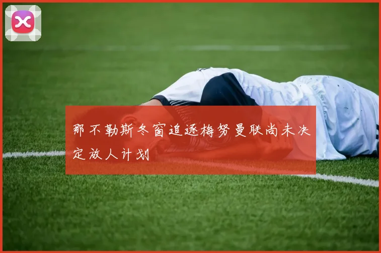 那不勒斯冬窗追逐梅努曼联尚未决定放人计划