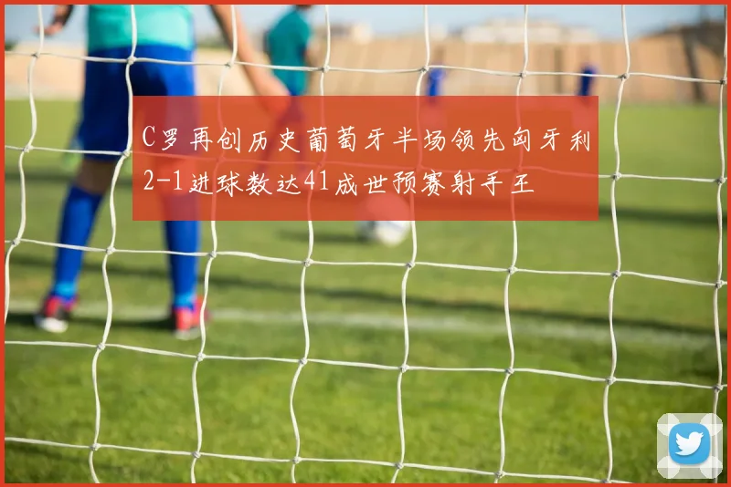 C罗再创历史葡萄牙半场领先匈牙利2-1进球数达41成世预赛射手王
