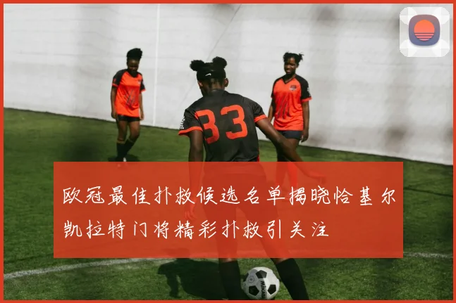 欧冠最佳扑救候选名单揭晓恰基尔凯拉特门将精彩扑救引关注