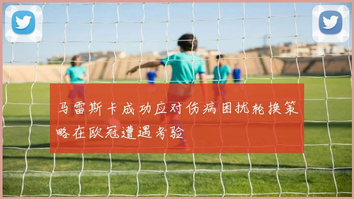马雷斯卡成功应对伤病困扰轮换策略在欧冠遭遇考验