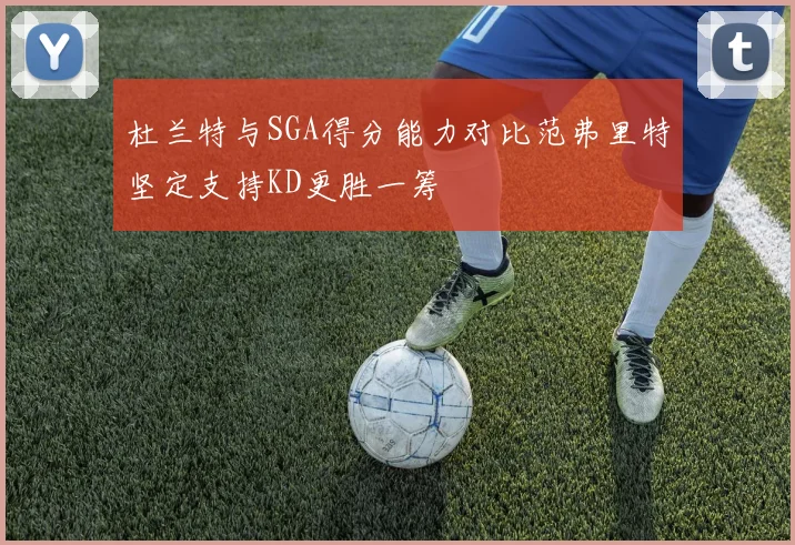 杜兰特与SGA得分能力对比范弗里特坚定支持KD更胜一筹