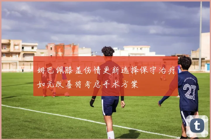 姆巴佩膝盖伤情更新选择保守治疗如无改善将考虑手术方案