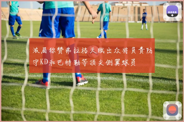 浓眉称赞弗拉格天赋出众将负责防守KD和巴特勒等顶尖侧翼球员