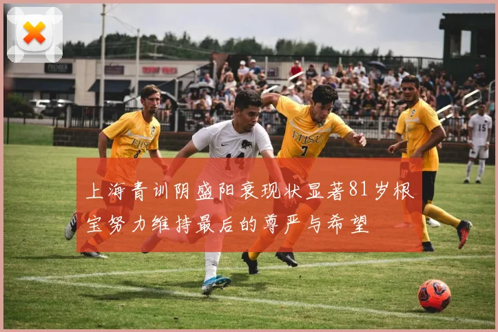 上海青训阴盛阳衰现状显著81岁根宝努力维持最后的尊严与希望