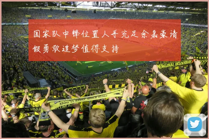国家队中锋位置人手充足余嘉豪请假勇敢追梦值得支持